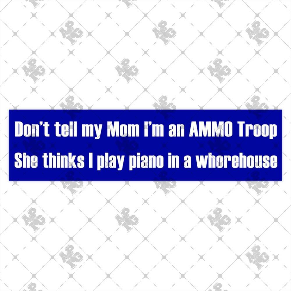 Don't Tell My Mom I'm an AMMO Troop She Thinks I Play Piano in a Whorehouse Bumper Stickers - AMMO Pisspot IYAAYAS Gear