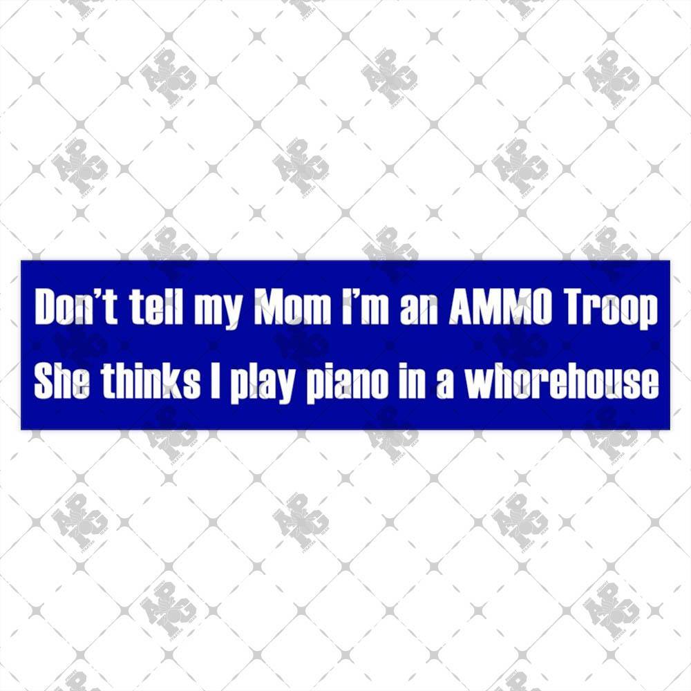 Don't Tell My Mom I'm an AMMO Troop She Thinks I Play Piano in a Whorehouse Bumper Stickers - AMMO Pisspot IYAAYAS Gear